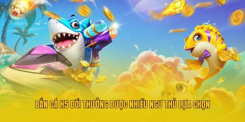 Bắn cá h5 đổi thưởng được nhiều ngư thủ lựa chọn